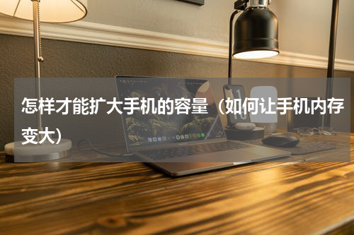 怎样才能扩大手机的容量（如何让手机内存变大）