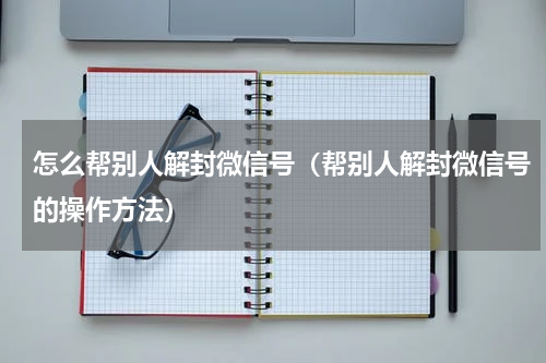 怎么帮别人解封微信号（帮别人解封微信号的操作方法）