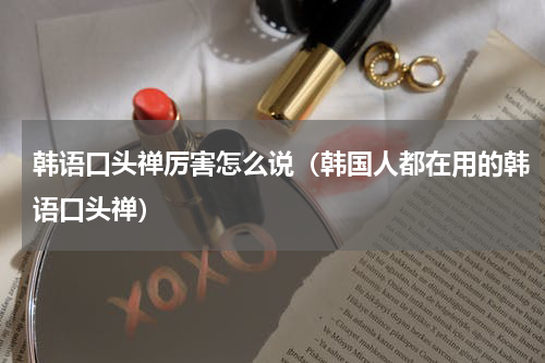 韩语口头禅厉害怎么说（韩国人都在用的韩语口头禅）