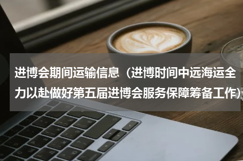 进博会期间运输信息（进博时间中远海运全力以赴做好第五届进博会服务保障筹备工作）