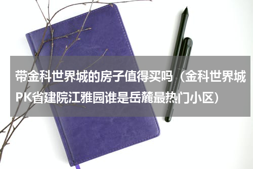 带金科世界城的房子值得买吗（金科世界城PK省建院江雅园谁是岳麓最热门小区）