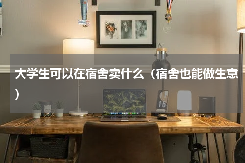 大学生可以在宿舍卖什么（宿舍也能做生意）