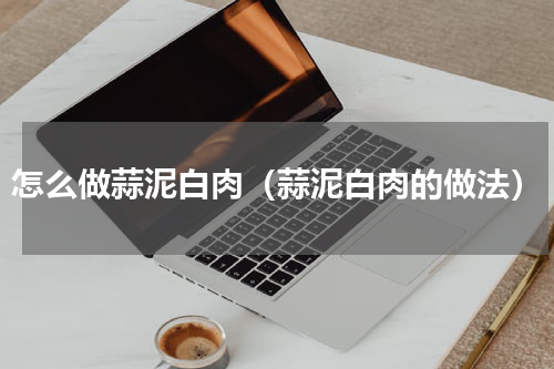 怎么做蒜泥白肉（蒜泥白肉的做法）