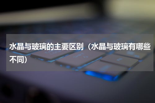水晶与玻璃的主要区别（水晶与玻璃有哪些不同）