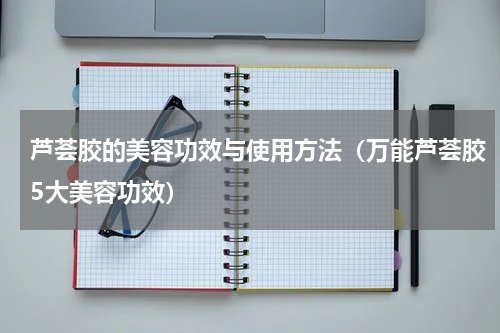 芦荟胶的美容功效与使用方法（万能芦荟胶5大美容功效）