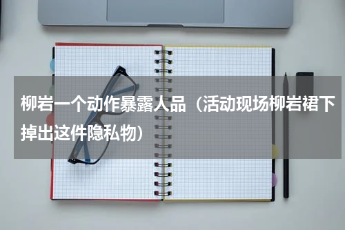 柳岩一个动作暴露人品（活动现场柳岩裙下掉出这件隐私物）