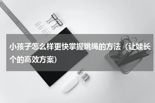 小孩子怎么样更快掌握跳绳的方法（让娃长个的高效方案）
