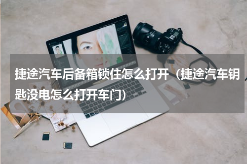 捷途汽车后备箱锁住怎么打开（捷途汽车钥匙没电怎么打开车门）
