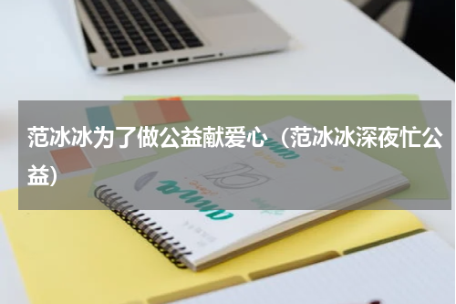 范冰冰为了做公益献爱心（范冰冰深夜忙公益）