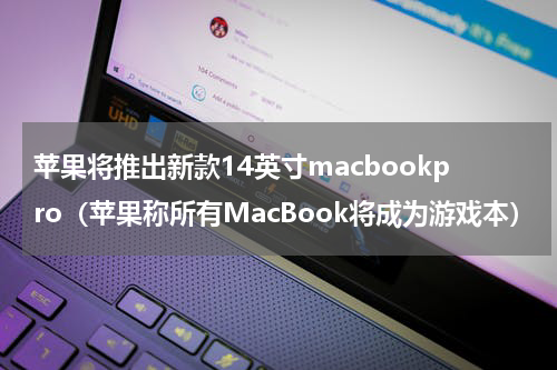 苹果将推出新款14英寸macbookpro（苹果称所有MacBook将成为游戏本）