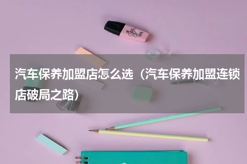 汽车保养加盟店怎么选（汽车保养加盟连锁店破局之路）