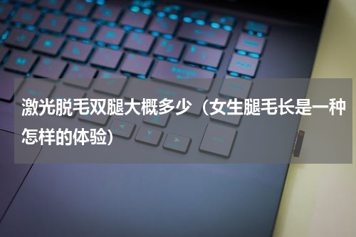 激光脱毛双腿大概多少（女生腿毛长是一种怎样的体验）