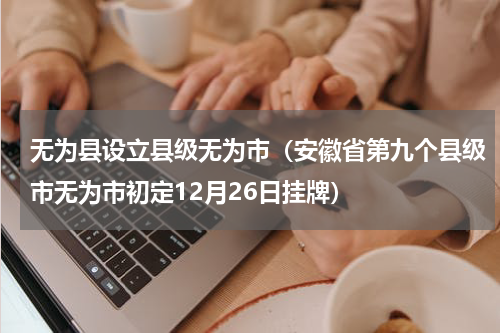 无为县设立县级无为市（安徽省第九个县级市无为市初定12月26日挂牌）