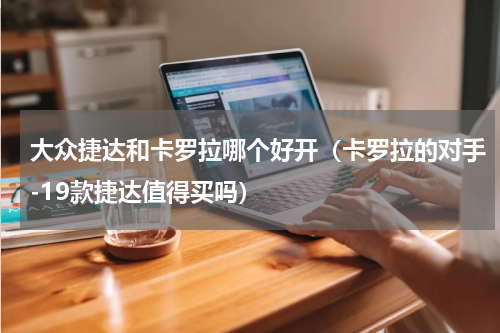 大众捷达和卡罗拉哪个好开（卡罗拉的对手-19款捷达值得买吗）