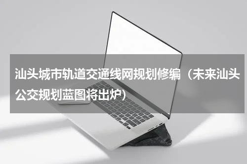汕头城市轨道交通线网规划修编（未来汕头公交规划蓝图将出炉）