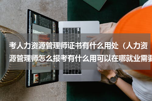 考人力资源管理师证书有什么用处（人力资源管理师怎么报考有什么用可以在哪就业需要哪些条件）