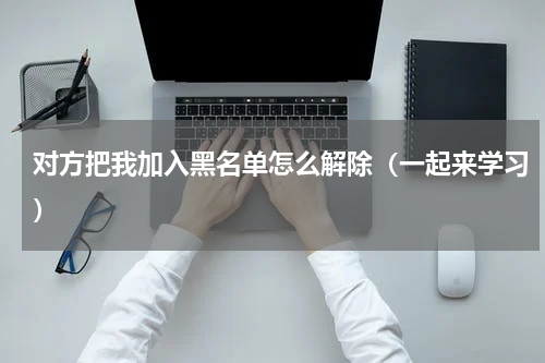 对方把我加入黑名单怎么解除（一起来学习）
