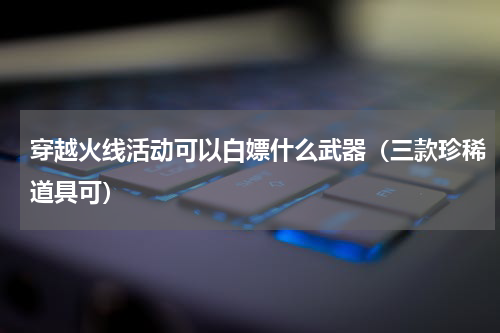 穿越火线活动可以白嫖什么武器（三款珍稀道具可）