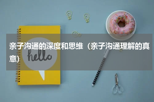 亲子沟通的深度和思维（亲子沟通理解的真意）