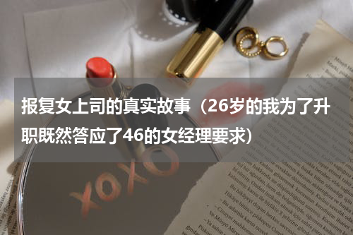 报复女上司的真实故事（26岁的我为了升职既然答应了46的女经理要求）