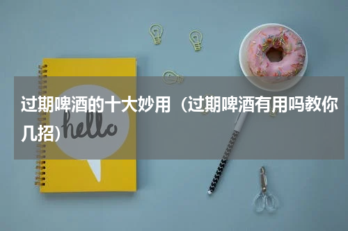 过期啤酒的十大妙用（过期啤酒有用吗教你几招）