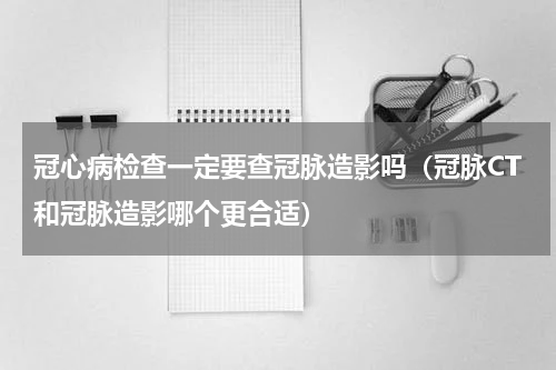 冠心病检查一定要查冠脉造影吗（冠脉CT和冠脉造影哪个更合适）
