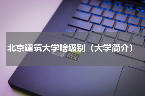 北京建筑大学啥级别（大学简介）