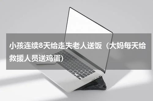 小孩连续8天给走失老人送饭（大妈每天给救援人员送鸡蛋）