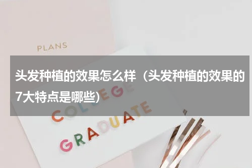 头发种植的效果怎么样（头发种植的效果的7大特点是哪些）
