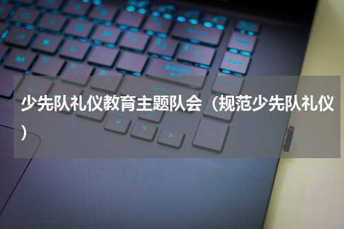 少先队礼仪教育主题队会（规范少先队礼仪）