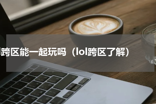 lol跨区能一起玩吗（lol跨区了解）