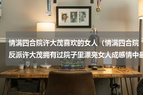 情满四合院许大茂喜欢的女人（情满四合院反派许大茂拥有过院子里漂亮女人成感情中最大赢家）