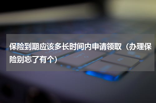 保险到期应该多长时间内申请领取（办理保险别忘了有个）