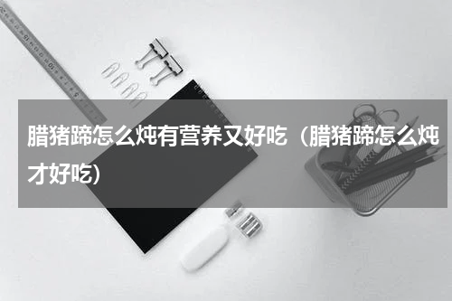 腊猪蹄怎么炖有营养又好吃（腊猪蹄怎么炖才好吃）