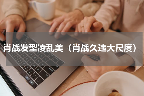 肖战发型凌乱美（肖战久违大尺度）