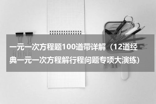 一元一次方程题100道带详解（12道经典一元一次方程解行程问题专项大演练）