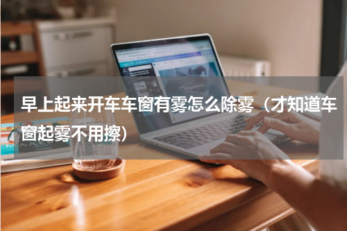 早上起来开车车窗有雾怎么除雾（才知道车窗起雾不用擦）