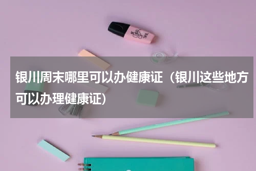 银川周末哪里可以办健康证（银川这些地方可以办理健康证）