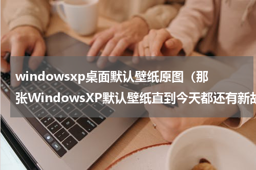 windowsxp桌面默认壁纸原图（那张WindowsXP默认壁纸直到今天都还有新故事发生）