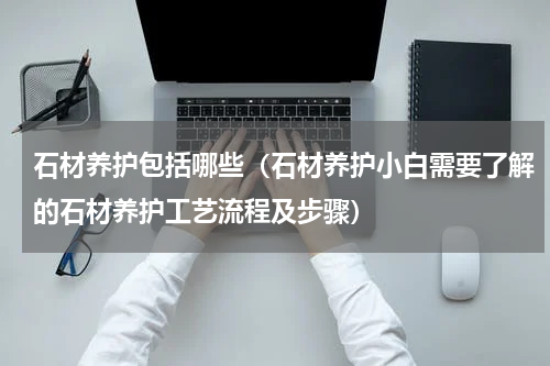 石材养护包括哪些（石材养护小白需要了解的石材养护工艺流程及步骤）