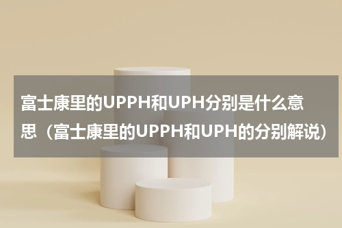 富士康里的UPPH和UPH分别是什么意思（富士康里的UPPH和UPH的分别解说）