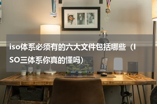 iso体系必须有的六大文件包括哪些（ISO三体系你真的懂吗）
