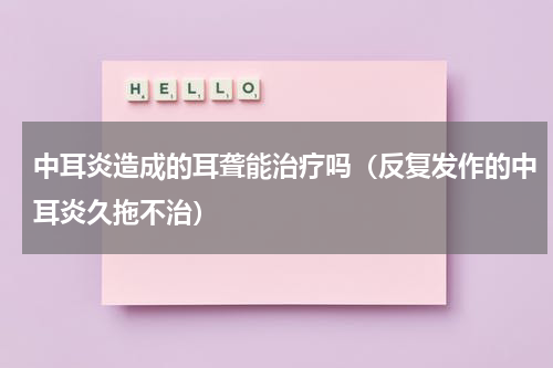 中耳炎造成的耳聋能治疗吗（反复发作的中耳炎久拖不治）