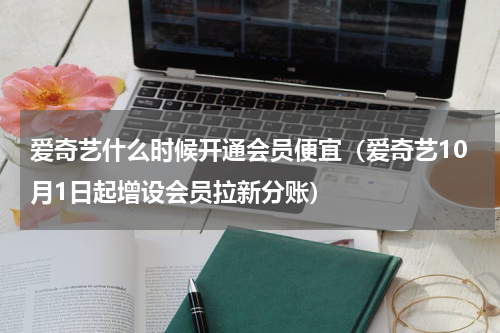 爱奇艺什么时候开通会员便宜（爱奇艺10月1日起增设会员拉新分账）