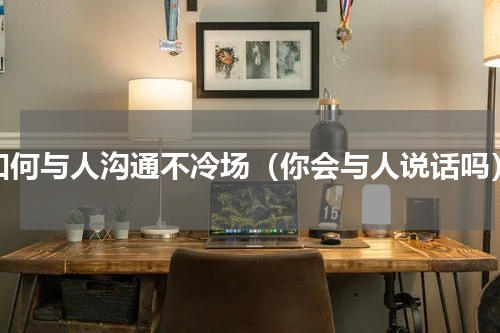 如何与人沟通不冷场（你会与人说话吗）