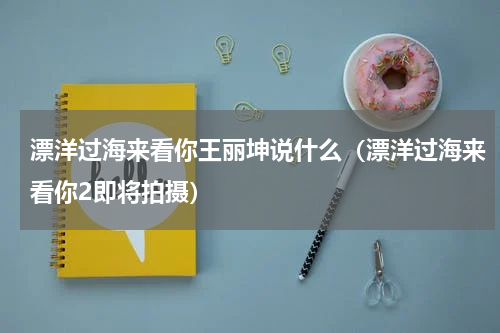 漂洋过海来看你王丽坤说什么（漂洋过海来看你2即将拍摄）
