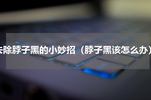 去除脖子黑的小妙招（脖子黑该怎么办）