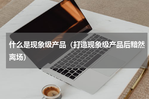 什么是现象级产品（打造现象级产品后黯然离场）