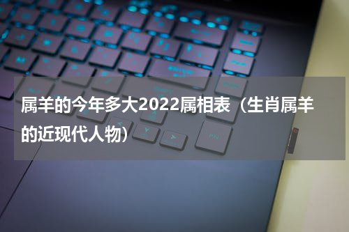 属羊的今年多大2022属相表（生肖属羊的近现代人物）