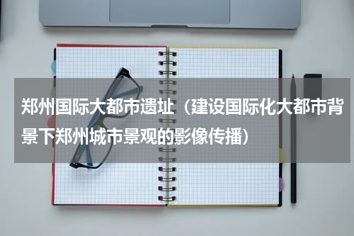 郑州国际大都市遗址（建设国际化大都市背景下郑州城市景观的影像传播）